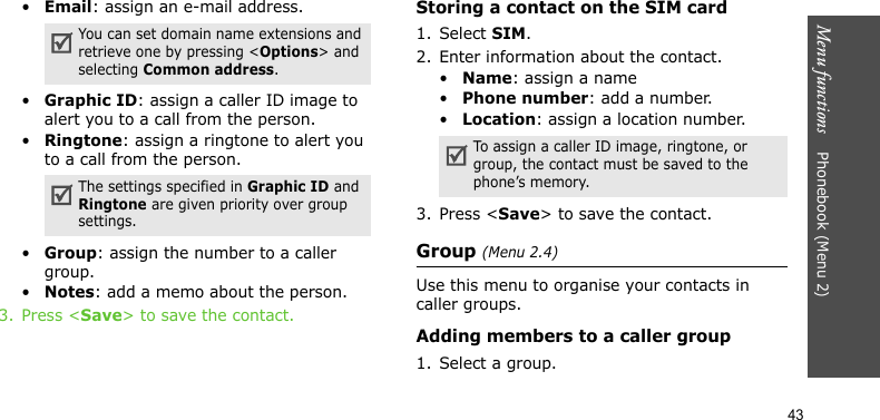 Menu functions    Phonebook (Menu 2)43•Email: assign an e-mail address.•Graphic ID: assign a caller ID image to alert you to a call from the person.•Ringtone: assign a ringtone to alert you to a call from the person.•Group: assign the number to a caller group.•Notes: add a memo about the person.3. Press &lt;Save&gt; to save the contact.Storing a contact on the SIM card1. Select SIM. 2. Enter information about the contact.•Name: assign a name•Phone number: add a number.•Location: assign a location number.3. Press &lt;Save&gt; to save the contact.Group (Menu 2.4)Use this menu to organise your contacts in caller groups.Adding members to a caller group1. Select a group.You can set domain name extensions and retrieve one by pressing &lt;Options&gt; and selecting Common address.The settings specified in Graphic ID and Ringtone are given priority over group settings.To assign a caller ID image, ringtone, or group, the contact must be saved to the phone’s memory.