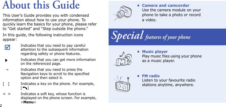 2About this GuideThis User’s Guide provides you with condensed information about how to use your phone. To quickly learn the basics for your phone, please refer to “Get started” and “Step outside the phone.”In this guide, the following instruction icons appear:Indicates that you need to pay careful attention to the subsequent information regarding safety or phone features.Indicates that you can get more information on the referenced page.→Indicates that you need to press the Navigation keys to scroll to the specified option and then select it.[]Indicates a key on the phone. For example, []&lt;&gt;Indicates a soft key, whose function is displayed on the phone screen. For example, &lt;Menu&gt;• Camera and camcorderUse the camera module on your phone to take a photo or record a video.Special features of your phone•Music playerPlay music files using your phone as a music player.•FM radioListen to your favourite radio stations anytime, anywhere.