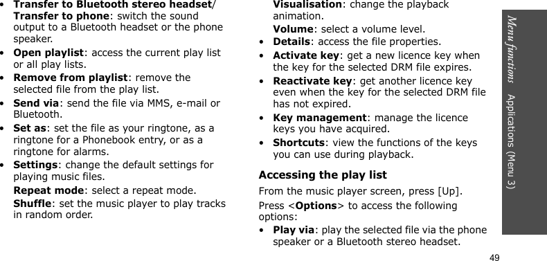 Menu functions    Applications (Menu 3)49•Transfer to Bluetooth stereo headset/Transfer to phone: switch the sound output to a Bluetooth headset or the phone speaker.•Open playlist: access the current play list or all play lists.•Remove from playlist: remove the selected file from the play list.•Send via: send the file via MMS, e-mail or Bluetooth.•Set as: set the file as your ringtone, as a ringtone for a Phonebook entry, or as a ringtone for alarms.•Settings: change the default settings for playing music files. Repeat mode: select a repeat mode.Shuffle: set the music player to play tracks in random order.Visualisation: change the playback animation.Volume: select a volume level.•Details: access the file properties.•Activate key: get a new licence key when the key for the selected DRM file expires.•Reactivate key: get another licence key even when the key for the selected DRM file has not expired.•Key management: manage the licence keys you have acquired.•Shortcuts: view the functions of the keys you can use during playback.Accessing the play listFrom the music player screen, press [Up].Press &lt;Options&gt; to access the following options:•Play via: play the selected file via the phone speaker or a Bluetooth stereo headset.