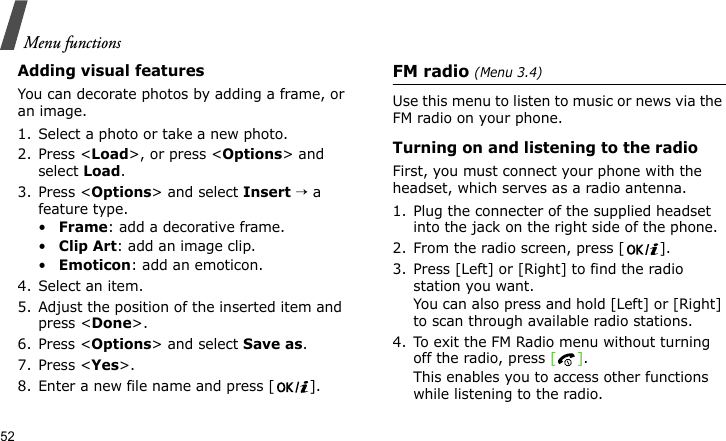 Menu functions52Adding visual featuresYou can decorate photos by adding a frame, or an image.1. Select a photo or take a new photo.2. Press &lt;Load&gt;, or press &lt;Options&gt; and select Load.3. Press &lt;Options&gt; and select Insert → a feature type.•Frame: add a decorative frame.•Clip Art: add an image clip.•Emoticon: add an emoticon.4. Select an item.5. Adjust the position of the inserted item and press &lt;Done&gt;.6. Press &lt;Options&gt; and select Save as.7. Press &lt;Yes&gt;.8. Enter a new file name and press [ ].FM radio (Menu 3.4)Use this menu to listen to music or news via the FM radio on your phone.Turning on and listening to the radioFirst, you must connect your phone with the headset, which serves as a radio antenna.1. Plug the connecter of the supplied headset into the jack on the right side of the phone.2. From the radio screen, press [ ].3. Press [Left] or [Right] to find the radio station you want. You can also press and hold [Left] or [Right] to scan through available radio stations.4. To exit the FM Radio menu without turning off the radio, press []. This enables you to access other functions while listening to the radio.