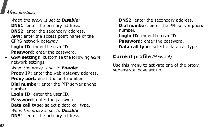 Menu functions62When the proxy is set to Disable:DNS1: enter the primary address.DNS2: enter the secondary address.APN: enter the access point name of the GPRS network gateway.Login ID: enter the user ID.Password: enter the password.•GSM settings: customise the following GSM network settings:When the proxy is set to Enable:Proxy IP: enter the web gateway address.Proxy port: enter the port number.Dial number: enter the PPP server phone number.Login ID: enter the user ID.Password: enter the password.Data call type: select a data call type.When the proxy is set to Disable:DNS1: enter the primary address.DNS2: enter the secondary address.Dial number: enter the PPP server phone number.Login ID: enter the user ID.Password: enter the password.Data call type: select a data call type.Current profile (Menu 4.6)Use this menu to activate one of the proxy servers you have set up.