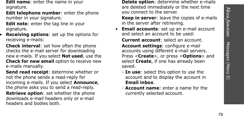 Menu functions    Messages (Menu 5)79Edit name: enter the name in your signature.Edit telephone number: enter the phone number in your signature.Edit note: enter the tag line in your signature.•Receiving options: set up the options for receiving e-mails:Check interval: set how often the phone checks the e-mail server for downloading new e-mails. If you select Not used, use the Check for new email option to receive new e-mails manually.Send read receipt: determine whether or not the phone sends a read-reply for incoming e-mails. If you select Announce, the phone asks you to send a read-reply.Retrieve option: set whether the phone downloads e-mail headers only or e-mail headers and bodies both.Delete option: determine whether e-mails are deleted immediately or the next time you connect to the server.Keep in server: leave the copies of e-mails in the server after retrieving.•Email accounts: set up an e-mail account and select an account to be used:Current account: select an account.Account settings: configure e-mail accounts using different e-mail servers. Press &lt;Create&gt;, or press &lt;Options&gt; and select Create, if one has already been saved.- In use: select this option to use the account and to display the account in Email inbox.- Account name: enter a name for the currently selected account.