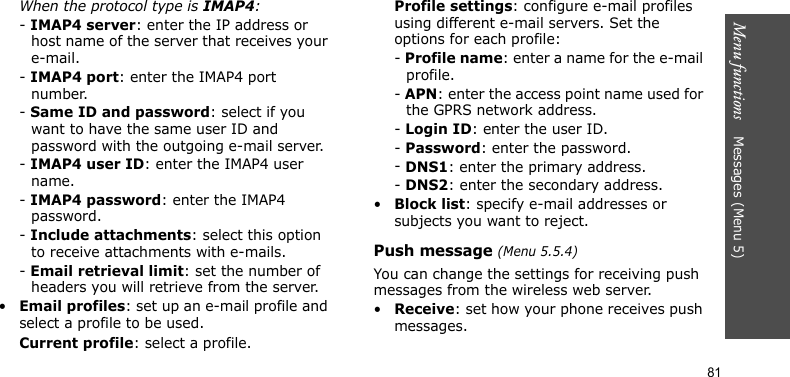 Menu functions    Messages (Menu 5)81When the protocol type is IMAP4:- IMAP4 server: enter the IP address or host name of the server that receives your e-mail.- IMAP4 port: enter the IMAP4 port number.- Same ID and password: select if you want to have the same user ID and password with the outgoing e-mail server.- IMAP4 user ID: enter the IMAP4 user name.- IMAP4 password: enter the IMAP4 password.- Include attachments: select this option to receive attachments with e-mails.- Email retrieval limit: set the number of headers you will retrieve from the server.•Email profiles: set up an e-mail profile and select a profile to be used.Current profile: select a profile.Profile settings: configure e-mail profiles using different e-mail servers. Set the options for each profile:- Profile name: enter a name for the e-mail profile.- APN: enter the access point name used for the GPRS network address.- Login ID: enter the user ID.- Password: enter the password.- DNS1: enter the primary address.- DNS2: enter the secondary address.•Block list: specify e-mail addresses or subjects you want to reject.Push message (Menu 5.5.4)You can change the settings for receiving push messages from the wireless web server. •Receive: set how your phone receives push messages.
