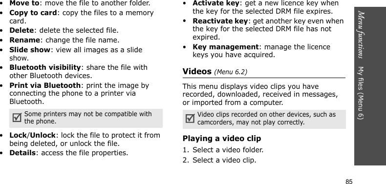 Menu functions    My files (Menu 6)85•Move to: move the file to another folder.•Copy to card: copy the files to a memory card.•Delete: delete the selected file.•Rename: change the file name.•Slide show: view all images as a slide show.•Bluetooth visibility: share the file with other Bluetooth devices.•Print via Bluetooth: print the image by connecting the phone to a printer via Bluetooth.•Lock/Unlock: lock the file to protect it from being deleted, or unlock the file.•Details: access the file properties.•Activate key: get a new licence key when the key for the selected DRM file expires.•Reactivate key: get another key even when the key for the selected DRM file has not expired.•Key management: manage the licence keys you have acquired.Videos (Menu 6.2)This menu displays video clips you have recorded, downloaded, received in messages, or imported from a computer.Playing a video clip1. Select a video folder.2. Select a video clip.Some printers may not be compatible with the phone.Video clips recorded on other devices, such as camcorders, may not play correctly.