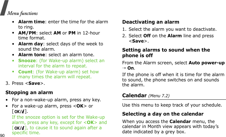 Menu functions90•Alarm time: enter the time for the alarm to ring.•AM/PM: select AM or PM in 12-hour time format.•Alarm day: select days of the week to sound the alarm.•Alarm tone: select an alarm tone.•Snooze: (for Wake-up alarm) select an interval for the alarm to repeat.•Count: (for Wake-up alarm) set how many times the alarm will repeat.3. Press &lt;Save&gt;.Stopping an alarm• For a non-wake-up alarm, press any key.• For a wake-up alarm, press &lt;OK&gt; or []. If the snooze option is set for the Wake-up alarm, press any key, except for &lt;OK&gt; and [ ], to cause it to sound again after a specific time.Deactivating an alarm1. Select the alarm you want to deactivate.2. Select Off on the Alarm line and press &lt;Save&gt;.Setting alarms to sound when the phone is offFrom the Alarm screen, select Auto power-up → On.If the phone is off when it is time for the alarm to sound, the phone switches on and sounds the alarm.Calendar (Menu 7.2)Use this menu to keep track of your schedule.Selecting a day on the calendarWhen you access the Calendar menu, the calendar in Month view appears with today’s date indicated by a grey box.