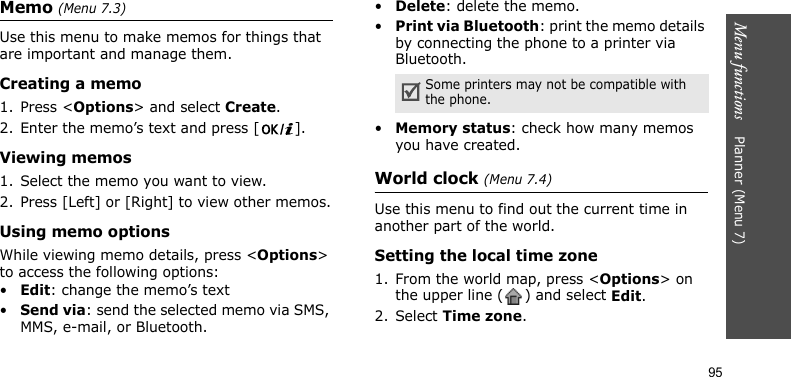 Menu functions    Planner (Menu 7)95Memo (Menu 7.3)Use this menu to make memos for things that are important and manage them.Creating a memo1. Press &lt;Options&gt; and select Create.2. Enter the memo’s text and press [ ].Viewing memos1. Select the memo you want to view. 2. Press [Left] or [Right] to view other memos.Using memo optionsWhile viewing memo details, press &lt;Options&gt; to access the following options:•Edit: change the memo’s text•Send via: send the selected memo via SMS, MMS, e-mail, or Bluetooth.•Delete: delete the memo.•Print via Bluetooth: print the memo details by connecting the phone to a printer via Bluetooth. •Memory status: check how many memos you have created.World clock (Menu 7.4)Use this menu to find out the current time in another part of the world. Setting the local time zone1. From the world map, press &lt;Options&gt; on the upper line ( ) and select Edit. 2. Select Time zone.Some printers may not be compatible with the phone.