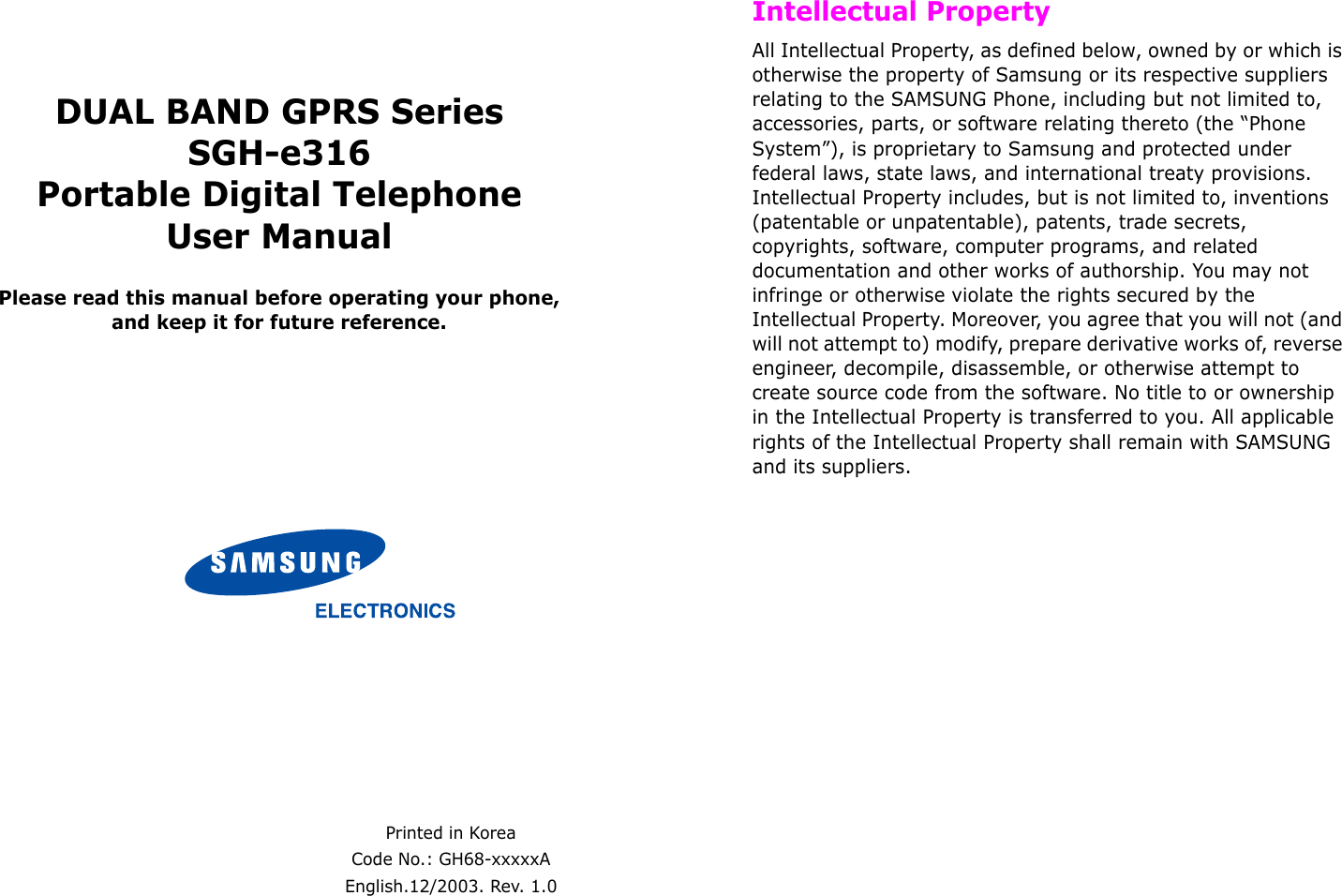  DUAL BAND GPRS SeriesSGH-e316Portable Digital TelephoneUser ManualPlease read this manual before operating your phone, and keep it for future reference.Printed in KoreaCode No.: GH68-xxxxxAEnglish.12/2003. Rev. 1.0 Intellectual PropertyAll Intellectual Property, as defined below, owned by or which is otherwise the property of Samsung or its respective suppliers relating to the SAMSUNG Phone, including but not limited to, accessories, parts, or software relating thereto (the “Phone System”), is proprietary to Samsung and protected under federal laws, state laws, and international treaty provisions. Intellectual Property includes, but is not limited to, inventions (patentable or unpatentable), patents, trade secrets, copyrights, software, computer programs, and related documentation and other works of authorship. You may not infringe or otherwise violate the rights secured by the Intellectual Property. Moreover, you agree that you will not (and will not attempt to) modify, prepare derivative works of, reverse engineer, decompile, disassemble, or otherwise attempt to create source code from the software. No title to or ownership in the Intellectual Property is transferred to you. All applicable rights of the Intellectual Property shall remain with SAMSUNG and its suppliers.