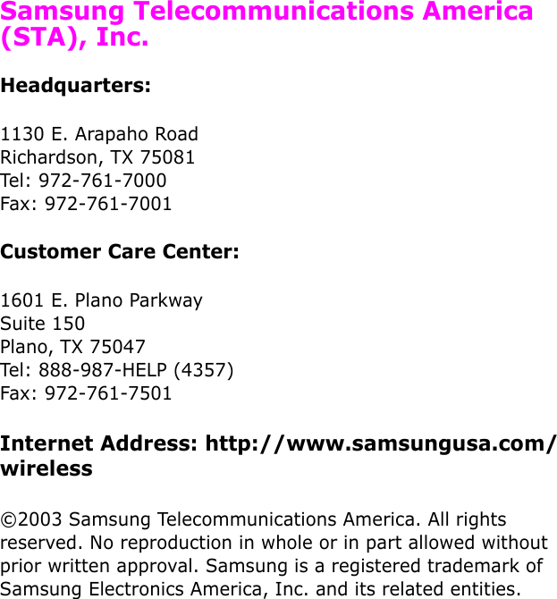  Samsung Telecommunications America (STA), Inc.Headquarters:1130 E. Arapaho RoadRichardson, TX 75081Tel: 972-761-7000Fax: 972-761-7001Customer Care Center:1601 E. Plano ParkwaySuite 150Plano, TX 75047Tel: 888-987-HELP (4357)Fax: 972-761-7501Internet Address: http://www.samsungusa.com/wireless©2003 Samsung Telecommunications America. All rights reserved. No reproduction in whole or in part allowed without prior written approval. Samsung is a registered trademark of Samsung Electronics America, Inc. and its related entities.