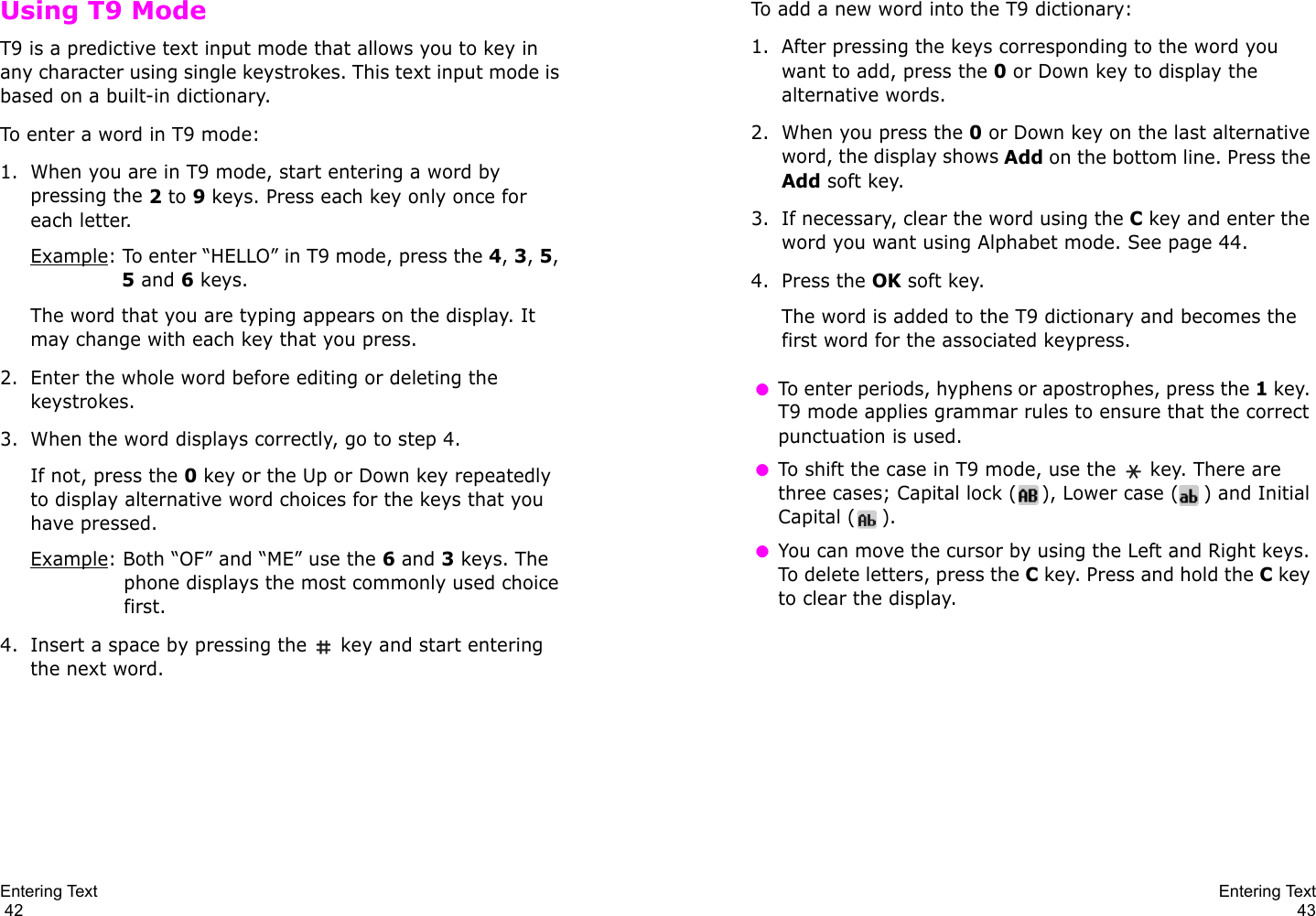 Entering Text                                                                                       42Using T9 ModeT9 is a predictive text input mode that allows you to key in any character using single keystrokes. This text input mode is based on a built-in dictionary.To enter a word in T9 mode:1. When you are in T9 mode, start entering a word by pressing the 2 to 9 keys. Press each key only once for each letter. Example: To enter “HELLO” in T9 mode, press the 4, 3, 5, 5 and 6 keys.The word that you are typing appears on the display. It may change with each key that you press.2. Enter the whole word before editing or deleting the keystrokes.3. When the word displays correctly, go to step 4. If not, press the 0 key or the Up or Down key repeatedly to display alternative word choices for the keys that you have pressed. Example: Both “OF” and “ME” use the 6 and 3 keys. The phone displays the most commonly used choice first.4. Insert a space by pressing the   key and start entering the next word.Entering Text43To add a new word into the T9 dictionary:1. After pressing the keys corresponding to the word you want to add, press the 0 or Down key to display the alternative words.2. When you press the 0 or Down key on the last alternative word, the display shows Add on the bottom line. Press the Add soft key.3. If necessary, clear the word using the C key and enter the word you want using Alphabet mode. See page 44.4. Press the OK soft key.The word is added to the T9 dictionary and becomes the first word for the associated keypress. ●To enter periods, hyphens or apostrophes, press the 1 key. T9 mode applies grammar rules to ensure that the correct punctuation is used.  ●To shift the case in T9 mode, use the   key. There are three cases; Capital lock ( ), Lower case ( ) and Initial Capital ( ). ●You can move the cursor by using the Left and Right keys. To delete letters, press the C key. Press and hold the C key to clear the display.