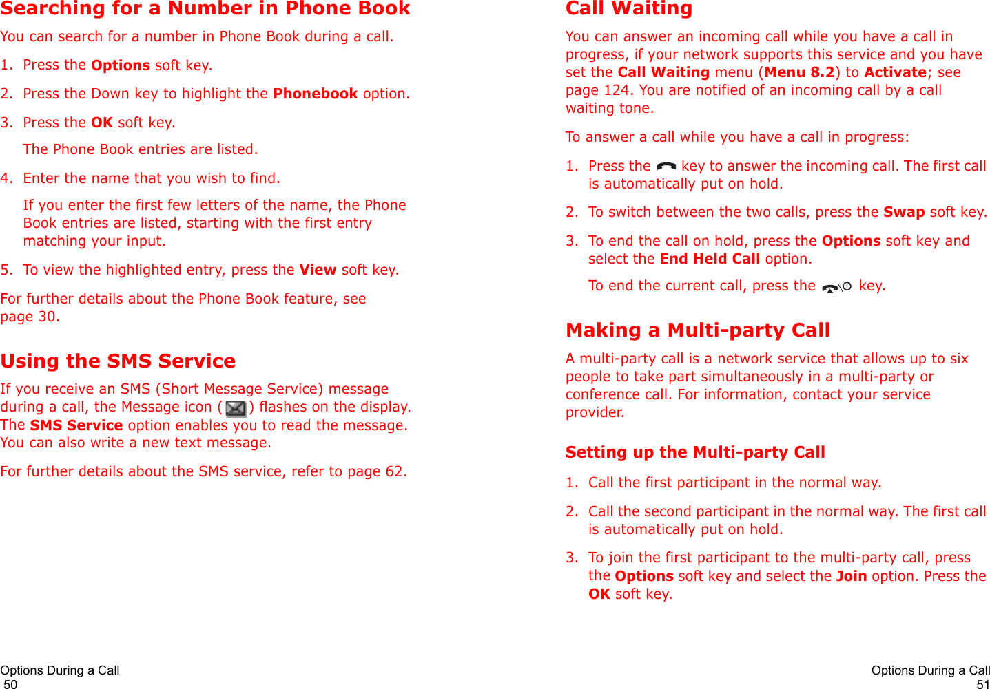 Options During a Call                                                                                       50Searching for a Number in Phone BookYou can search for a number in Phone Book during a call.1. Press the Options soft key.2. Press the Down key to highlight the Phonebook option.3. Press the OK soft key.The Phone Book entries are listed.4. Enter the name that you wish to find.If you enter the first few letters of the name, the Phone Book entries are listed, starting with the first entry matching your input.5. To view the highlighted entry, press the View soft key.For further details about the Phone Book feature, see page 30.Using the SMS ServiceIf you receive an SMS (Short Message Service) message during a call, the Message icon ( ) flashes on the display. The SMS Service option enables you to read the message. You can also write a new text message.For further details about the SMS service, refer to page 62.Options During a Call51Call WaitingYou can answer an incoming call while you have a call in progress, if your network supports this service and you have set the Call Waiting menu (Menu 8.2) to Activate; see page 124. You are notified of an incoming call by a call waiting tone.To answer a call while you have a call in progress:1. Press the   key to answer the incoming call. The first call is automatically put on hold.2. To switch between the two calls, press the Swap soft key.3. To end the call on hold, press the Options soft key and select the End Held Call option.To end the current call, press the   key.Making a Multi-party CallA multi-party call is a network service that allows up to six people to take part simultaneously in a multi-party or conference call. For information, contact your service provider.Setting up the Multi-party Call1. Call the first participant in the normal way.2. Call the second participant in the normal way. The first call is automatically put on hold.3. To join the first participant to the multi-party call, press the Options soft key and select the Join option. Press the OK soft key.