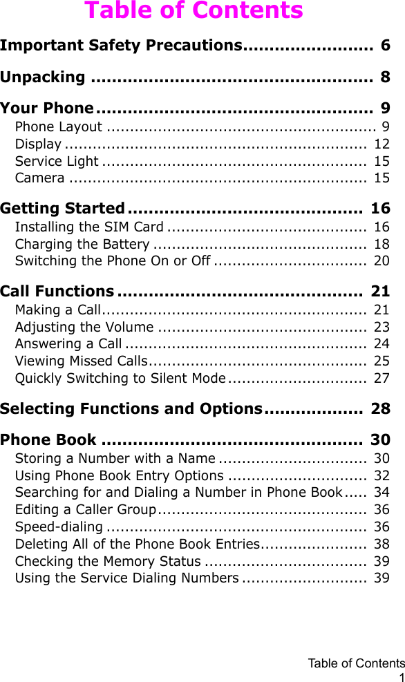 Table of Contents1Table of ContentsImportant Safety Precautions......................... 6Unpacking ...................................................... 8Your Phone..................................................... 9Phone Layout .......................................................... 9Display ................................................................. 12Service Light ......................................................... 15Camera ................................................................ 15Getting Started ............................................. 16Installing the SIM Card ...........................................  16Charging the Battery ..............................................  18Switching the Phone On or Off .................................  20Call Functions ............................................... 21Making a Call.........................................................  21Adjusting the Volume ............................................. 23Answering a Call ....................................................  24Viewing Missed Calls...............................................  25Quickly Switching to Silent Mode..............................  27Selecting Functions and Options................... 28Phone Book .................................................. 30Storing a Number with a Name ................................  30Using Phone Book Entry Options ..............................  32Searching for and Dialing a Number in Phone Book..... 34Editing a Caller Group............................................. 36Speed-dialing ........................................................  36Deleting All of the Phone Book Entries....................... 38Checking the Memory Status ...................................  39Using the Service Dialing Numbers ...........................  39