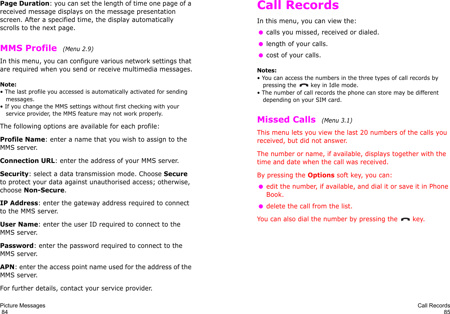 Picture Messages                                                                                       84Page Duration: you can set the length of time one page of a received message displays on the message presentation screen. After a specified time, the display automatically scrolls to the next page.MMS Profile  (Menu 2.9)In this menu, you can configure various network settings that are required when you send or receive multimedia messages.Note: • The last profile you accessed is automatically activated for sending messages.• If you change the MMS settings without first checking with your service provider, the MMS feature may not work properly.The following options are available for each profile:Profile Name: enter a name that you wish to assign to the MMS server. Connection URL: enter the address of your MMS server.Security: select a data transmission mode. Choose Secure to protect your data against unauthorised access; otherwise, choose Non-Secure.IP Address: enter the gateway address required to connect to the MMS server.User Name: enter the user ID required to connect to the MMS server.Password: enter the password required to connect to the MMS server.APN: enter the access point name used for the address of the MMS server.For further details, contact your service provider.Call Records85Call RecordsIn this menu, you can view the: ●calls you missed, received or dialed. ●length of your calls. ●cost of your calls.Notes: • You can access the numbers in the three types of call records by pressing the   key in Idle mode.• The number of call records the phone can store may be different depending on your SIM card.Missed Calls  (Menu 3.1) This menu lets you view the last 20 numbers of the calls you received, but did not answer. The number or name, if available, displays together with the time and date when the call was received. By pressing the Options soft key, you can: ●edit the number, if available, and dial it or save it in Phone Book. ●delete the call from the list.You can also dial the number by pressing the  key.