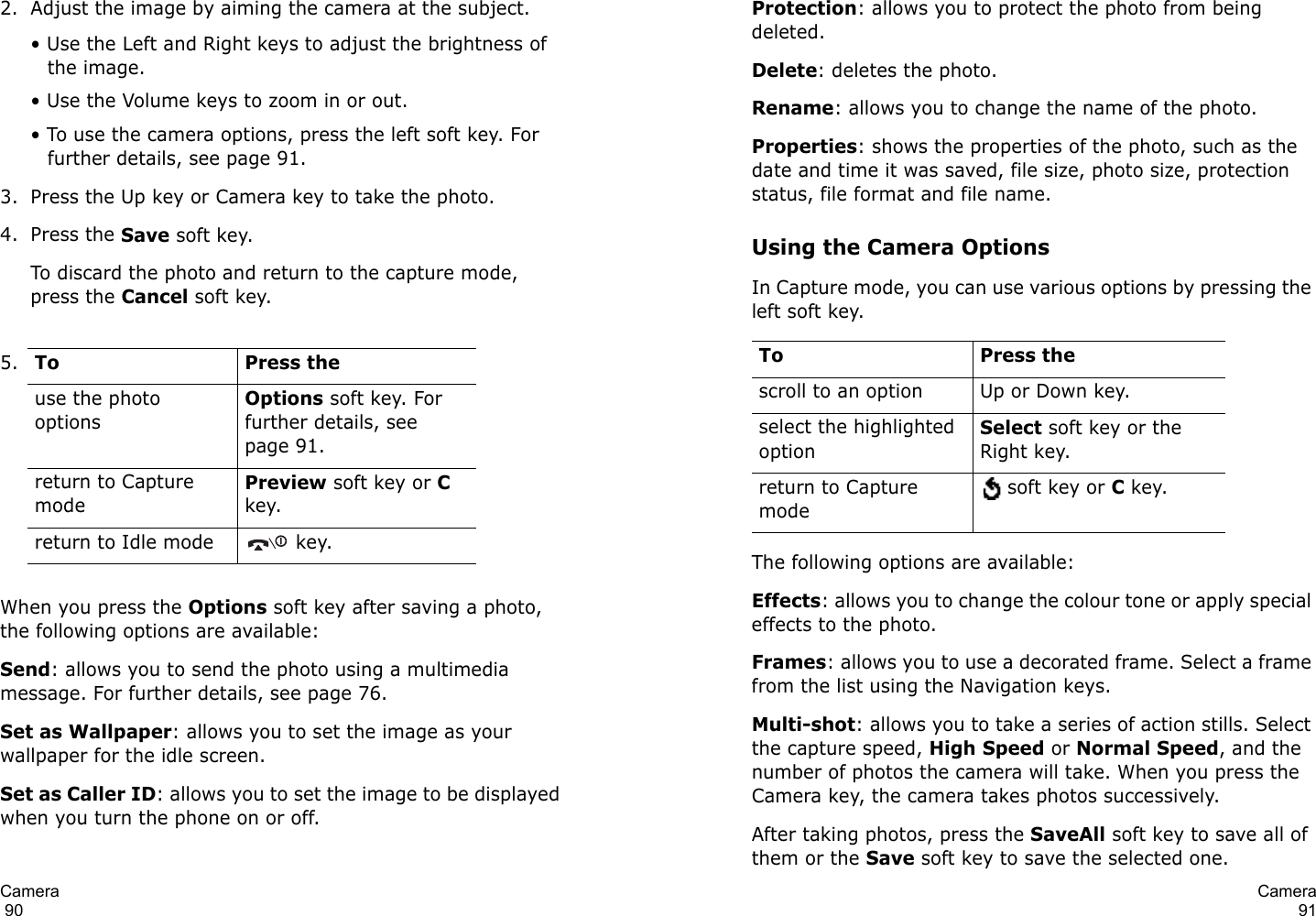Camera                                                                                       902. Adjust the image by aiming the camera at the subject.• Use the Left and Right keys to adjust the brightness of the image.• Use the Volume keys to zoom in or out.• To use the camera options, press the left soft key. For further details, see page 91.3. Press the Up key or Camera key to take the photo.4. Press the Save soft key.To discard the photo and return to the capture mode, press the Cancel soft key.When you press the Options soft key after saving a photo, the following options are available:Send: allows you to send the photo using a multimedia message. For further details, see page 76. Set as Wallpaper: allows you to set the image as your wallpaper for the idle screen.Set as Caller ID: allows you to set the image to be displayed when you turn the phone on or off.5.To Press theuse the photo optionsOptions soft key. For further details, see page 91.return to Capture modePreview soft key or C key.return to Idle mode  key.Camera91Protection: allows you to protect the photo from being deleted.Delete: deletes the photo.Rename: allows you to change the name of the photo.Properties: shows the properties of the photo, such as the date and time it was saved, file size, photo size, protection status, file format and file name.Using the Camera OptionsIn Capture mode, you can use various options by pressing the left soft key. The following options are available:Effects: allows you to change the colour tone or apply special effects to the photo. Frames: allows you to use a decorated frame. Select a frame from the list using the Navigation keys.Multi-shot: allows you to take a series of action stills. Select the capture speed, High Speed or Normal Speed, and the number of photos the camera will take. When you press the Camera key, the camera takes photos successively.After taking photos, press the SaveAll soft key to save all of them or the Save soft key to save the selected one.To Press thescroll to an option Up or Down key.select the highlighted optionSelect soft key or the Right key.return to Capture mode soft key or C key.