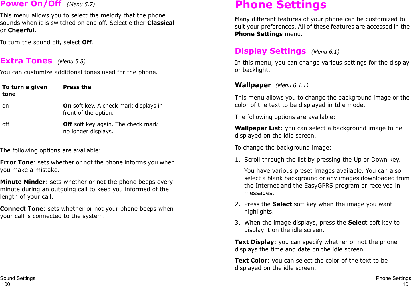 Sound Settings                                                                                       100Power On/Off  (Menu 5.7)This menu allows you to select the melody that the phone sounds when it is switched on and off. Select either Classical or Cheerful.To turn the sound off, select Off. Extra Tones  (Menu 5.8) You can customize additional tones used for the phone. The following options are available:Error Tone: sets whether or not the phone informs you when you make a mistake. Minute Minder: sets whether or not the phone beeps every minute during an outgoing call to keep you informed of the length of your call.Connect Tone: sets whether or not your phone beeps when your call is connected to the system.To turn a given tonePress theonOn soft key. A check mark displays in front of the option.offOff soft key again. The check mark no longer displays.Phone Settings101Phone SettingsMany different features of your phone can be customized to suit your preferences. All of these features are accessed in the Phone Settings menu.Display Settings  (Menu 6.1) In this menu, you can change various settings for the display or backlight.Wallpaper  (Menu 6.1.1)This menu allows you to change the background image or the color of the text to be displayed in Idle mode.The following options are available:Wallpaper List: you can select a background image to be displayed on the idle screen.To change the background image:1. Scroll through the list by pressing the Up or Down key.You have various preset images available. You can also select a blank background or any images downloaded from the Internet and the EasyGPRS program or received in messages.2. Press the Select soft key when the image you want highlights.3. When the image displays, press the Select soft key to display it on the idle screen. Text Display: you can specify whether or not the phone displays the time and date on the idle screen.Text Color: you can select the color of the text to be displayed on the idle screen.