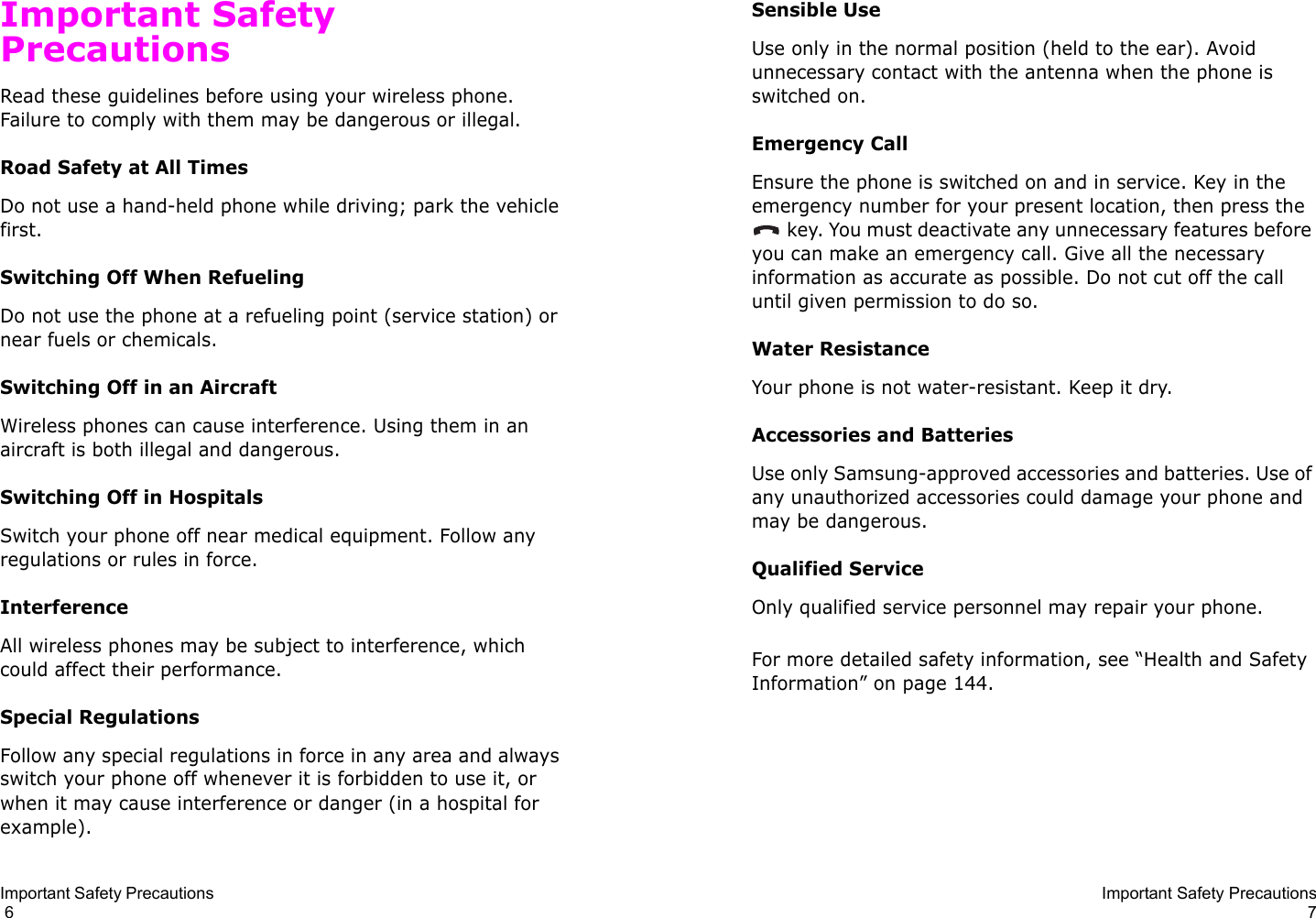 Important Safety Precautions                                                                                       6Important Safety PrecautionsRead these guidelines before using your wireless phone. Failure to comply with them may be dangerous or illegal. Road Safety at All TimesDo not use a hand-held phone while driving; park the vehicle first. Switching Off When RefuelingDo not use the phone at a refueling point (service station) or near fuels or chemicals.Switching Off in an AircraftWireless phones can cause interference. Using them in an aircraft is both illegal and dangerous.Switching Off in HospitalsSwitch your phone off near medical equipment. Follow any regulations or rules in force.InterferenceAll wireless phones may be subject to interference, which could affect their performance.Special RegulationsFollow any special regulations in force in any area and always switch your phone off whenever it is forbidden to use it, or when it may cause interference or danger (in a hospital for example).Important Safety Precautions7Sensible UseUse only in the normal position (held to the ear). Avoid unnecessary contact with the antenna when the phone is switched on.Emergency CallEnsure the phone is switched on and in service. Key in the emergency number for your present location, then press the  key. You must deactivate any unnecessary features before you can make an emergency call. Give all the necessary information as accurate as possible. Do not cut off the call until given permission to do so.Water ResistanceYour phone is not water-resistant. Keep it dry. Accessories and BatteriesUse only Samsung-approved accessories and batteries. Use of any unauthorized accessories could damage your phone and may be dangerous. Qualified ServiceOnly qualified service personnel may repair your phone.For more detailed safety information, see “Health and Safety Information” on page 144.