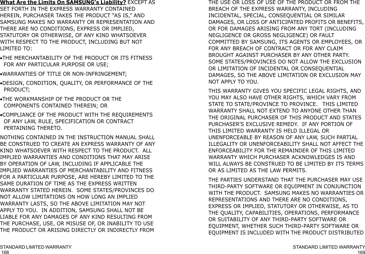 STANDARD LIMITED WARRANTY                                                                                       168What Are the Limits On SAMSUNG’s Liability? EXCEPT AS SET FORTH IN THE EXPRESS WARRANTY CONTAINED HEREIN, PURCHASER TAKES THE PRODUCT “AS IS,” AND SAMSUNG MAKES NO WARRANTY OR REPRESENTATION AND THERE ARE NO CONDITIONS, EXPRESS OR IMPLIED, STATUTORY OR OTHERWISE, OF ANY KIND WHATSOEVER WITH RESPECT TO THE PRODUCT, INCLUDING BUT NOT LIMITED TO:•THE MERCHANTABILITY OF THE PRODUCT OR ITS FITNESS FOR ANY PARTICULAR PURPOSE OR USE;•WARRANTIES OF TITLE OR NON-INFRINGEMENT;•DESIGN, CONDITION, QUALITY, OR PERFORMANCE OF THE PRODUCT;•THE WORKMANSHIP OF THE PRODUCT OR THE COMPONENTS CONTAINED THEREIN; OR•COMPLIANCE OF THE PRODUCT WITH THE REQUIREMENTS OF ANY LAW, RULE, SPECIFICATION OR CONTRACT PERTAINING THERETO.  NOTHING CONTAINED IN THE INSTRUCTION MANUAL SHALL BE CONSTRUED TO CREATE AN EXPRESS WARRANTY OF ANY KIND WHATSOEVER WITH RESPECT TO THE PRODUCT.  ALL IMPLIED WARRANTIES AND CONDITIONS THAT MAY ARISE BY OPERATION OF LAW, INCLUDING IF APPLICABLE THE IMPLIED WARRANTIES OF MERCHANTABILITY AND FITNESS FOR A PARTICULAR PURPOSE, ARE HEREBY LIMITED TO THE SAME DURATION OF TIME AS THE EXPRESS WRITTEN WARRANTY STATED HEREIN.  SOME STATES/PROVINCES DO NOT ALLOW LIMITATIONS ON HOW LONG AN IMPLIED WARRANTY LASTS, SO THE ABOVE LIMITATION MAY NOT APPLY TO YOU.  IN ADDITION, SAMSUNG SHALL NOT BE LIABLE FOR ANY DAMAGES OF ANY KIND RESULTING FROM THE PURCHASE, USE, OR MISUSE OF, OR INABILITY TO USE THE PRODUCT OR ARISING DIRECTLY OR INDIRECTLY FROM STANDARD LIMITED WARRANTY169THE USE OR LOSS OF USE OF THE PRODUCT OR FROM THE BREACH OF THE EXPRESS WARRANTY, INCLUDING INCIDENTAL, SPECIAL, CONSEQUENTIAL OR SIMILAR DAMAGES, OR LOSS OF ANTICIPATED PROFITS OR BENEFITS, OR FOR DAMAGES ARISING FROM ANY TORT (INCLUDING NEGLIGENCE OR GROSS NEGLIGENCE) OR FAULT COMMITTED BY SAMSUNG, ITS AGENTS OR EMPLOYEES, OR FOR ANY BREACH OF CONTRACT OR FOR ANY CLAIM BROUGHT AGAINST PURCHASER BY ANY OTHER PARTY.  SOME STATES/PROVINCES DO NOT ALLOW THE EXCLUSION OR LIMITATION OF INCIDENTAL OR CONSEQUENTIAL DAMAGES, SO THE ABOVE LIMITATION OR EXCLUSION MAY NOT APPLY TO YOU.  THIS WARRANTY GIVES YOU SPECIFIC LEGAL RIGHTS, AND YOU MAY ALSO HAVE OTHER RIGHTS, WHICH VARY FROM STATE TO STATE/PROVINCE TO PROVINCE.   THIS LIMITED WARRANTY SHALL NOT EXTEND TO ANYONE OTHER THAN THE ORIGINAL PURCHASER OF THIS PRODUCT AND STATES PURCHASER’S EXCLUSIVE REMEDY.  IF ANY PORTION OF THIS LIMITED WARRANTY IS HELD ILLEGAL OR UNENFORCEABLE BY REASON OF ANY LAW, SUCH PARTIAL ILLEGALITY OR UNENFORCEABILITY SHALL NOT AFFECT THE ENFORCEABILITY FOR THE REMAINDER OF THIS LIMITED WARRANTY WHICH PURCHASER ACKNOWLEDGES IS AND WILL ALWAYS BE CONSTRUED TO BE LIMITED BY ITS TERMS OR AS LIMITED AS THE LAW PERMITS.THE PARTIES UNDERSTAND THAT THE PURCHASER MAY USE THIRD-PARTY SOFTWARE OR EQUIPMENT IN CONJUNCTION WITH THE PRODUCT.  SAMSUNG MAKES NO WARRANTIES OR REPRESENTATIONS AND THERE ARE NO CONDITIONS, EXPRESS OR IMPLIED, STATUTORY OR OTHERWISE, AS TO THE QUALITY, CAPABILITIES, OPERATIONS, PERFORMANCE OR SUITABILITY OF ANY THIRD-PARTY SOFTWARE OR EQUIPMENT, WHETHER SUCH THIRD-PARTY SOFTWARE OR EQUIPMENT IS INCLUDED WITH THE PRODUCT DISTRIBUTED 