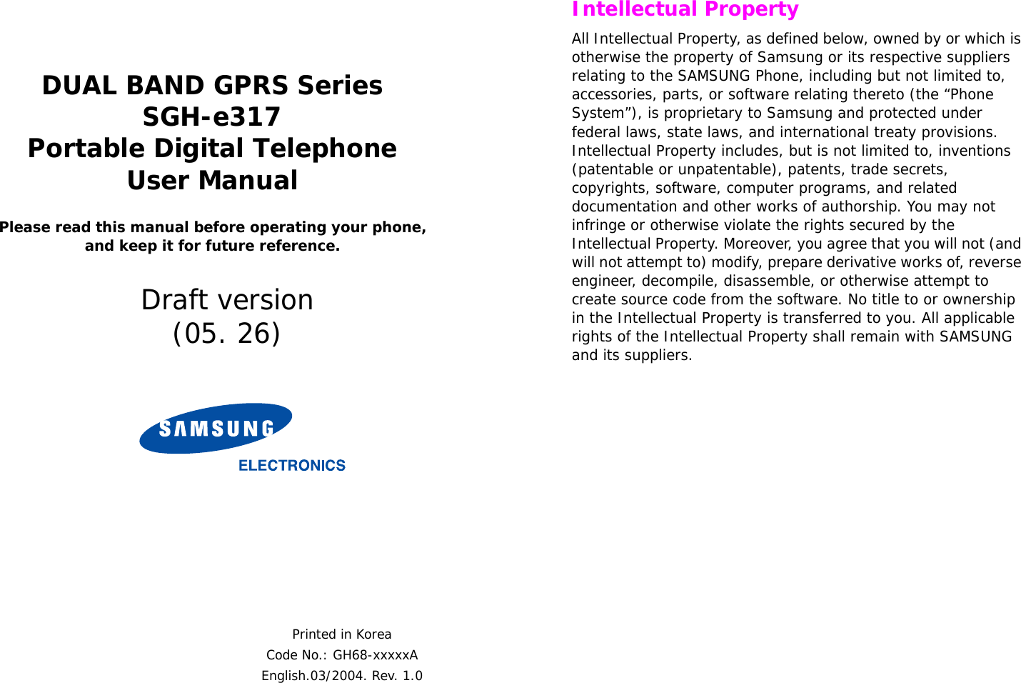  DUAL BAND GPRS SeriesSGH-e317Portable Digital TelephoneUser ManualPlease read this manual before operating your phone, and keep it for future reference.Printed in KoreaCode No.: GH68-xxxxxAEnglish.03/2004. Rev. 1.0Draft version(05. 26) Intellectual PropertyAll Intellectual Property, as defined below, owned by or which is otherwise the property of Samsung or its respective suppliers relating to the SAMSUNG Phone, including but not limited to, accessories, parts, or software relating thereto (the “Phone System”), is proprietary to Samsung and protected under federal laws, state laws, and international treaty provisions. Intellectual Property includes, but is not limited to, inventions (patentable or unpatentable), patents, trade secrets, copyrights, software, computer programs, and related documentation and other works of authorship. You may not infringe or otherwise violate the rights secured by the Intellectual Property. Moreover, you agree that you will not (and will not attempt to) modify, prepare derivative works of, reverse engineer, decompile, disassemble, or otherwise attempt to create source code from the software. No title to or ownership in the Intellectual Property is transferred to you. All applicable rights of the Intellectual Property shall remain with SAMSUNG and its suppliers.