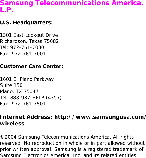  Samsung Telecommunications America, L.P.U.S. Headquarters:1301 East Lookout DriveRichardson, Texas 75082Tel: 972-761-7000Fax: 972-761-7001Customer Care Center:1601 E. Plano ParkwaySuite 150Plano, TX 75047Tel: 888-987-HELP (4357)Fax: 972-761-7501Internet Address: http://www.samsungusa.com/wireless©2004 Samsung Telecommunications America. All rights reserved. No reproduction in whole or in part allowed without prior written approval. Samsung is a registered trademark of Samsung Electronics America, Inc. and its related entities.