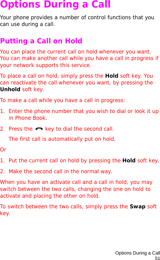 Options During a Call51Options During a CallYour phone provides a number of control functions that you can use during a call.Putting a Call on HoldYou can place the current call on hold whenever you want. You can make another call while you have a call in progress if your network supports this service.To place a call on hold, simply press the Hold soft key. You can reactivate the call whenever you want, by pressing the Unhold soft key.To make a call while you have a call in progress:1. Enter the phone number that you wish to dial or look it up in Phone Book.2. Press the   key to dial the second call. The first call is automatically put on hold.Or1. Put the current call on hold by pressing the Hold soft key.2. Make the second call in the normal way.When you have an activate call and a call in hold, you may switch between the two calls, changing the one on hold to activate and placing the other on hold.To switch between the two calls, simply press the Swap soft key.