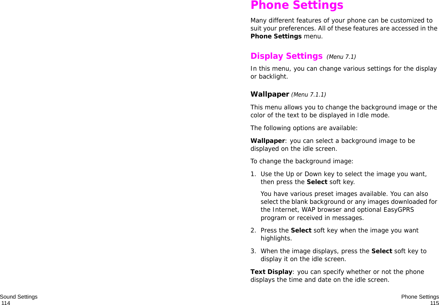 Sound Settings                                                                                       114 Phone Settings115Phone SettingsMany different features of your phone can be customized to suit your preferences. All of these features are accessed in the Phone Settings menu.Display Settings  (Menu 7.1)In this menu, you can change various settings for the display or backlight.Wallpaper (Menu 7.1.1)This menu allows you to change the background image or the color of the text to be displayed in Idle mode.The following options are available:Wallpaper: you can select a background image to be displayed on the idle screen.To change the background image:1. Use the Up or Down key to select the image you want, then press the Select soft key.You have various preset images available. You can also select the blank background or any images downloaded for the Internet, WAP browser and optional EasyGPRS program or received in messages. 2. Press the Select soft key when the image you want highlights.3. When the image displays, press the Select soft key to display it on the idle screen.Text Display: you can specify whether or not the phone displays the time and date on the idle screen.