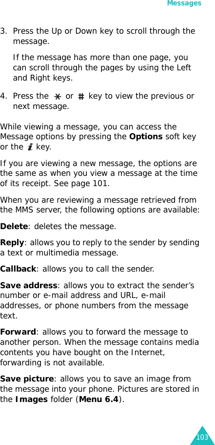 Messages1033. Press the Up or Down key to scroll through the message.If the message has more than one page, you can scroll through the pages by using the Left and Right keys. 4. Press the   or   key to view the previous or next message.While viewing a message, you can access the Message options by pressing the Options soft key or the   key. If you are viewing a new message, the options are the same as when you view a message at the time of its receipt. See page 101.When you are reviewing a message retrieved from the MMS server, the following options are available:Delete: deletes the message.Reply: allows you to reply to the sender by sending a text or multimedia message. Callback: allows you to call the sender.Save address: allows you to extract the sender’s number or e-mail address and URL, e-mail addresses, or phone numbers from the message text.Forward: allows you to forward the message to another person. When the message contains media contents you have bought on the Internet, forwarding is not available.Save picture: allows you to save an image from the message into your phone. Pictures are stored in the Images folder (Menu 6.4).
