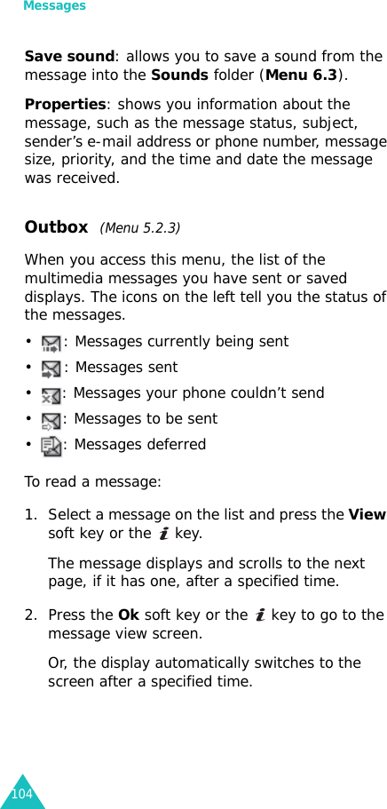 Messages104Save sound: allows you to save a sound from the message into the Sounds folder (Menu 6.3).Properties: shows you information about the message, such as the message status, subject, sender’s e-mail address or phone number, message size, priority, and the time and date the message was received.Outbox  (Menu 5.2.3)When you access this menu, the list of the multimedia messages you have sent or saved displays. The icons on the left tell you the status of the messages.• : Messages currently being sent• : Messages sent• : Messages your phone couldn’t send• : Messages to be sent• : Messages deferredTo read a message:1. Select a message on the list and press the View soft key or the   key.The message displays and scrolls to the next page, if it has one, after a specified time.2. Press the Ok soft key or the   key to go to the message view screen. Or, the display automatically switches to the screen after a specified time.