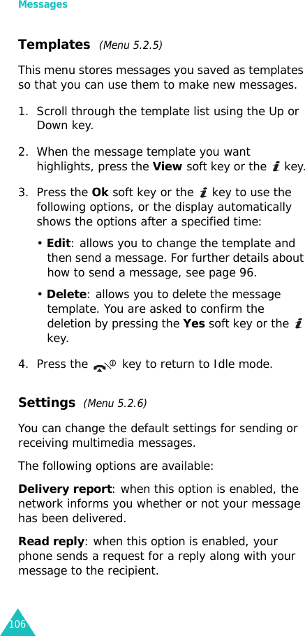 Messages106Templates  (Menu 5.2.5)This menu stores messages you saved as templates so that you can use them to make new messages.1. Scroll through the template list using the Up or Down key. 2. When the message template you want highlights, press the View soft key or the   key.3. Press the Ok soft key or the   key to use the following options, or the display automatically shows the options after a specified time:• Edit: allows you to change the template and then send a message. For further details about how to send a message, see page 96.• Delete: allows you to delete the message template. You are asked to confirm the deletion by pressing the Yes soft key or the   key.4. Press the key to return to Idle mode.Settings  (Menu 5.2.6)You can change the default settings for sending or receiving multimedia messages.The following options are available:Delivery report: when this option is enabled, the network informs you whether or not your message has been delivered.Read reply: when this option is enabled, your phone sends a request for a reply along with your message to the recipient.