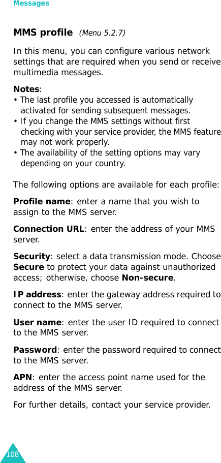Messages108MMS profile  (Menu 5.2.7)In this menu, you can configure various network settings that are required when you send or receive multimedia messages.Notes:• The last profile you accessed is automatically activated for sending subsequent messages.• If you change the MMS settings without first checking with your service provider, the MMS feature may not work properly.• The availability of the setting options may vary depending on your country.The following options are available for each profile:Profile name: enter a name that you wish to assign to the MMS server. Connection URL: enter the address of your MMS server.Security: select a data transmission mode. Choose Secure to protect your data against unauthorized access; otherwise, choose Non-secure.IP address: enter the gateway address required to connect to the MMS server.User name: enter the user ID required to connect to the MMS server.Password: enter the password required to connect to the MMS server.APN: enter the access point name used for the address of the MMS server.For further details, contact your service provider.