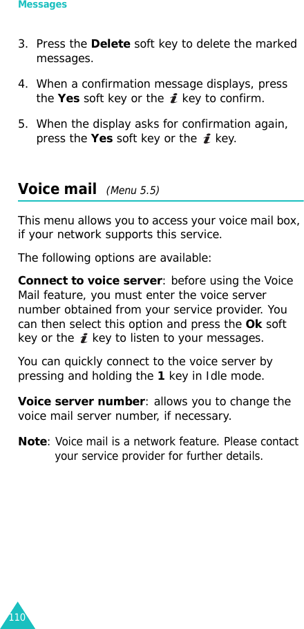 Messages1103. Press the Delete soft key to delete the marked messages.4. When a confirmation message displays, press the Yes soft key or the   key to confirm.5. When the display asks for confirmation again, press the Yes soft key or the   key.Voice mail  (Menu 5.5)This menu allows you to access your voice mail box, if your network supports this service. The following options are available:Connect to voice server: before using the Voice Mail feature, you must enter the voice server number obtained from your service provider. You can then select this option and press the Ok soft key or the   key to listen to your messages. You can quickly connect to the voice server by pressing and holding the 1 key in Idle mode.Voice server number: allows you to change the voice mail server number, if necessary.Note: Voice mail is a network feature. Please contact your service provider for further details.