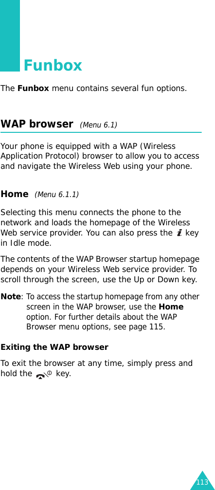 113FunboxThe Funbox menu contains several fun options.WAP browser  (Menu 6.1)Your phone is equipped with a WAP (Wireless Application Protocol) browser to allow you to access and navigate the Wireless Web using your phone.Home  (Menu 6.1.1)Selecting this menu connects the phone to the network and loads the homepage of the Wireless Web service provider. You can also press the   key in Idle mode.The contents of the WAP Browser startup homepage depends on your Wireless Web service provider. To scroll through the screen, use the Up or Down key.Note: To access the startup homepage from any other screen in the WAP browser, use the Home option. For further details about the WAP Browser menu options, see page 115.Exiting the WAP browserTo exit the browser at any time, simply press and hold the   key.