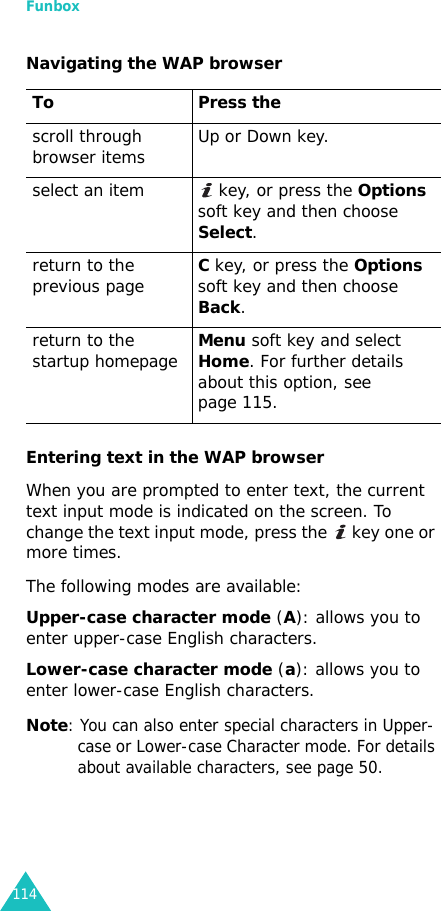 Funbox114Navigating the WAP browserEntering text in the WAP browserWhen you are prompted to enter text, the current text input mode is indicated on the screen. To change the text input mode, press the   key one or more times.The following modes are available:Upper-case character mode (A): allows you to enter upper-case English characters.Lower-case character mode (a): allows you to enter lower-case English characters.Note: You can also enter special characters in Upper-case or Lower-case Character mode. For details about available characters, see page 50.To Press thescroll through browser items Up or Down key.select an item  key, or press the Options soft key and then choose Select.return to the previous pageC key, or press the Options soft key and then choose Back. return to the startup homepageMenu soft key and select Home. For further details about this option, see page 115.