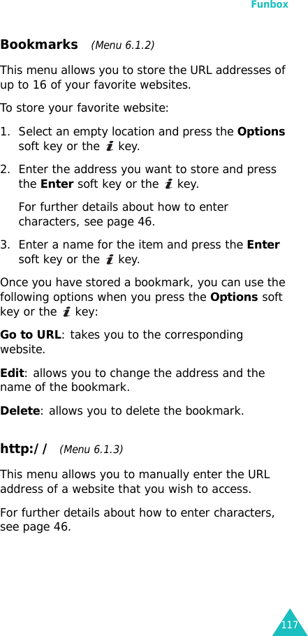 Funbox117Bookmarks   (Menu 6.1.2)This menu allows you to store the URL addresses of up to 16 of your favorite websites.To store your favorite website:1. Select an empty location and press the Options soft key or the   key.2. Enter the address you want to store and press the Enter soft key or the   key.For further details about how to enter characters, see page 46. 3. Enter a name for the item and press the Enter soft key or the   key.Once you have stored a bookmark, you can use the following options when you press the Options soft key or the   key: Go to URL: takes you to the corresponding website.Edit: allows you to change the address and the name of the bookmark.Delete: allows you to delete the bookmark.http://  (Menu 6.1.3)This menu allows you to manually enter the URL address of a website that you wish to access. For further details about how to enter characters, see page 46.