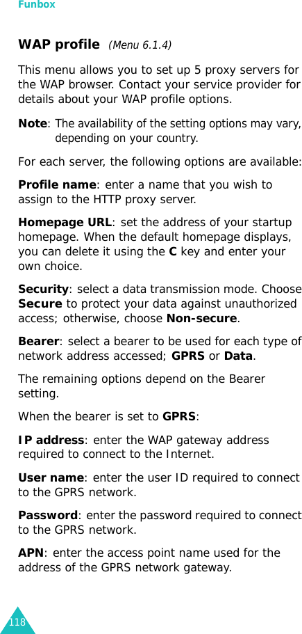 Funbox118WAP profile  (Menu 6.1.4)This menu allows you to set up 5 proxy servers for the WAP browser. Contact your service provider for details about your WAP profile options.Note: The availability of the setting options may vary, depending on your country.For each server, the following options are available:Profile name: enter a name that you wish to assign to the HTTP proxy server. Homepage URL: set the address of your startup homepage. When the default homepage displays, you can delete it using theC key and enter your own choice. Security: select a data transmission mode. Choose Secure to protect your data against unauthorized access; otherwise, choose Non-secure.Bearer: select a bearer to be used for each type of network address accessed; GPRS or Data.The remaining options depend on the Bearer setting.When the bearer is set to GPRS:IP address: enter the WAP gateway address required to connect to the Internet.User name: enter the user ID required to connect to the GPRS network. Password: enter the password required to connect to the GPRS network.APN: enter the access point name used for the address of the GPRS network gateway.
