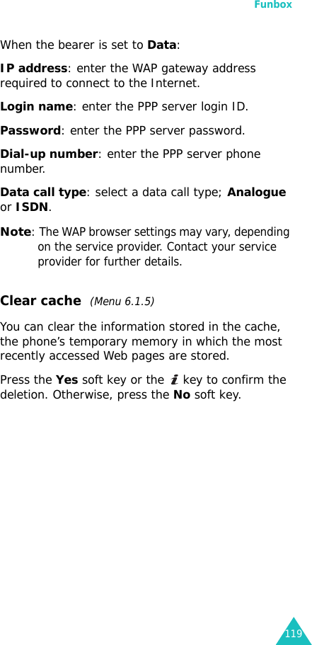 Funbox119When the bearer is set to Data:IP address: enter the WAP gateway address required to connect to the Internet.Login name: enter the PPP server login ID. Password: enter the PPP server password.Dial-up number: enter the PPP server phone number.Data call type: select a data call type; Analogue or ISDN.Note: The WAP browser settings may vary, depending on the service provider. Contact your service provider for further details.Clear cache  (Menu 6.1.5)You can clear the information stored in the cache, the phone’s temporary memory in which the most recently accessed Web pages are stored.Press the Yes soft key or the   key to confirm the deletion. Otherwise, press the No soft key.