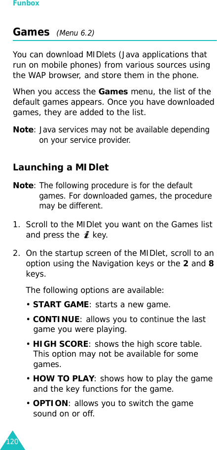 Funbox120Games  (Menu 6.2)You can download MIDlets (Java applications that run on mobile phones) from various sources using the WAP browser, and store them in the phone.When you access the Games menu, the list of the default games appears. Once you have downloaded games, they are added to the list.Note: Java services may not be available depending on your service provider.Launching a MIDletNote: The following procedure is for the default games. For downloaded games, the procedure may be different.1. Scroll to the MIDlet you want on the Games list and press the   key.2. On the startup screen of the MIDlet, scroll to an option using the Navigation keys or the 2 and 8 keys.The following options are available:• START GAME: starts a new game.• CONTINUE: allows you to continue the last game you were playing.• HIGH SCORE: shows the high score table. This option may not be available for some games.• HOW TO PLAY: shows how to play the game and the key functions for the game. • OPTION: allows you to switch the game sound on or off.