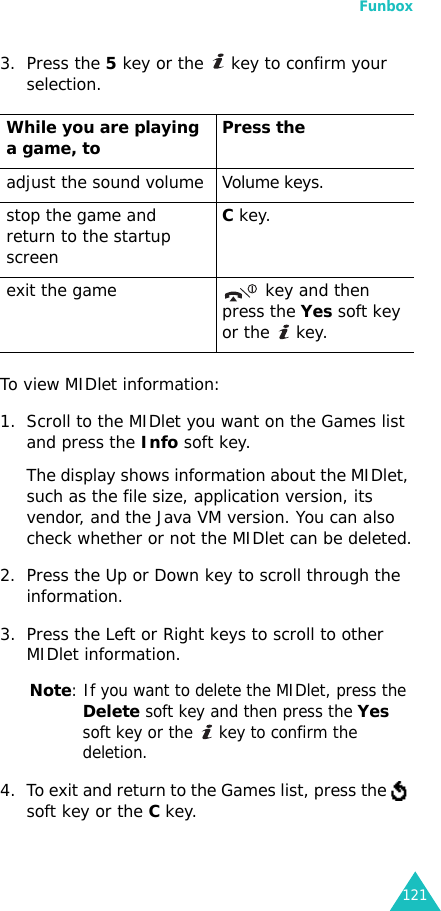 Funbox1213. Press the 5 key or the   key to confirm your selection.To view MIDlet information:1. Scroll to the MIDlet you want on the Games list and press the Info soft key. The display shows information about the MIDlet, such as the file size, application version, its vendor, and the Java VM version. You can also check whether or not the MIDlet can be deleted.2. Press the Up or Down key to scroll through the information.3. Press the Left or Right keys to scroll to other MIDlet information.Note: If you want to delete the MIDlet, press the Delete soft key and then press the Yes soft key or the   key to confirm the deletion.4. To exit and return to the Games list, press the   soft key or the C key.While you are playing a game, to Press theadjust the sound volume Volume keys.stop the game and return to the startup screenC key.exit the game  key and then press the Yes soft key or the   key.