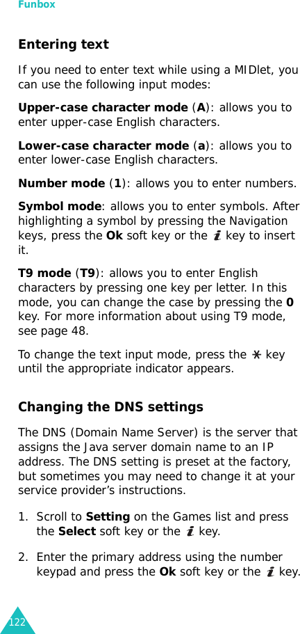 Funbox122Entering textIf you need to enter text while using a MIDlet, you can use the following input modes:Upper-case character mode (A): allows you to enter upper-case English characters.Lower-case character mode (a): allows you to enter lower-case English characters.Number mode (1): allows you to enter numbers.Symbol mode: allows you to enter symbols. After highlighting a symbol by pressing the Navigation keys, press the Ok soft key or the   key to insert it.T9 mode (T9): allows you to enter English characters by pressing one key per letter. In this mode, you can change the case by pressing the 0 key. For more information about using T9 mode, see page 48.To change the text input mode, press the   key until the appropriate indicator appears.Changing the DNS settingsThe DNS (Domain Name Server) is the server that assigns the Java server domain name to an IP address. The DNS setting is preset at the factory, but sometimes you may need to change it at your service provider’s instructions.1. Scroll to Setting on the Games list and press the Select soft key or the   key.2. Enter the primary address using the number keypad and press the Ok soft key or the   key.