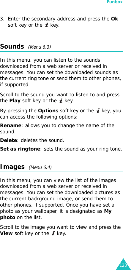 Funbox1233. Enter the secondary address and press the Ok soft key or the   key.Sounds  (Menu 6.3)In this menu, you can listen to the sounds downloaded from a web server or received in messages. You can set the downloaded sounds as the current ring tone or send them to other phones, if supported. Scroll to the sound you want to listen to and press the Play soft key or the   key.By pressing the Options soft key or the   key, you can access the following options: Rename: allows you to change the name of the sound.Delete: deletes the sound.Set as ringtone: sets the sound as your ring tone.Images  (Menu 6.4)In this menu, you can view the list of the images downloaded from a web server or received in messages. You can set the downloaded pictures as the current background image, or send them to other phones, if supported. Once you have set a photo as your wallpaper, it is designated as My photo on the list.Scroll to the image you want to view and press the View soft key or the   key.