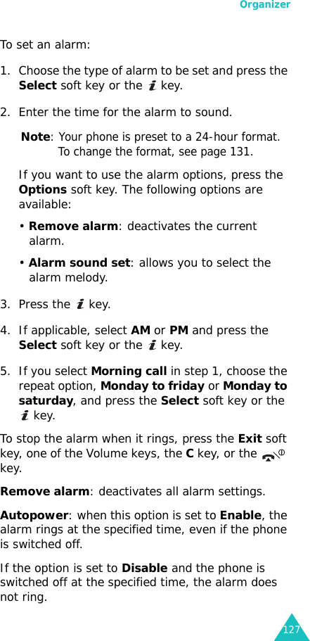 Organizer127To set an alarm:1. Choose the type of alarm to be set and press the Select soft key or the   key.2. Enter the time for the alarm to sound.Note: Your phone is preset to a 24-hour format. To change the format, see page 131.If you want to use the alarm options, press the Options soft key. The following options are available:• Remove alarm: deactivates the current alarm. • Alarm sound set: allows you to select the alarm melody.3. Press the   key.4. If applicable, select AM or PM and press the Select soft key or the   key.5. If you select Morning call in step 1, choose the repeat option, Monday to friday or Monday to saturday, and press the Select soft key or the  key.To stop the alarm when it rings, press the Exit soft key, one of the Volume keys, the C key, or the   key.Remove alarm: deactivates all alarm settings.Autopower: when this option is set to Enable, the alarm rings at the specified time, even if the phone is switched off. If the option is set to Disable and the phone is switched off at the specified time, the alarm does not ring.