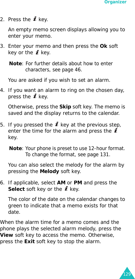 Organizer1292. Press the   key. An empty memo screen displays allowing you to enter your memo.3. Enter your memo and then press the Ok soft key or the   key.Note: For further details about how to enter characters, see page 46.You are asked if you wish to set an alarm.4. If you want an alarm to ring on the chosen day, press the   key. Otherwise, press the Skip soft key. The memo is saved and the display returns to the calendar.5. If you pressed the   key at the previous step, enter the time for the alarm and press the   key.Note: Your phone is preset to use 12-hour format. To change the format, see page 131.You can also select the melody for the alarm by pressing the Melody soft key.6. If applicable, select AM or PM and press the Select soft key or the   key.The color of the date on the calendar changes to green to indicate that a memo exists for that date.When the alarm time for a memo comes and the phone plays the selected alarm melody, press the View soft key to access the memo. Otherwise, press the Exit soft key to stop the alarm.