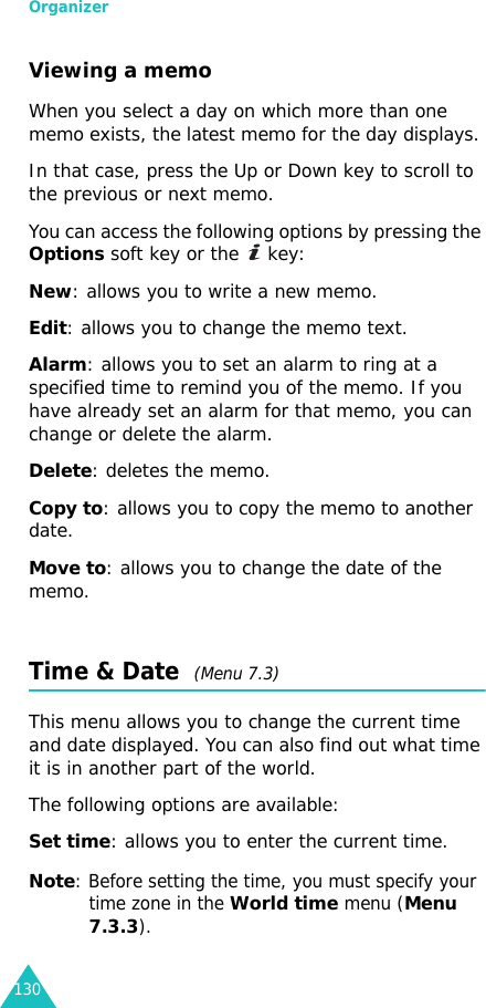 Organizer130Viewing a memoWhen you select a day on which more than one memo exists, the latest memo for the day displays. In that case, press the Up or Down key to scroll to the previous or next memo.You can access the following options by pressing the Options soft key or the   key:New: allows you to write a new memo.Edit: allows you to change the memo text.Alarm: allows you to set an alarm to ring at a specified time to remind you of the memo. If you have already set an alarm for that memo, you can change or delete the alarm.Delete: deletes the memo.Copy to: allows you to copy the memo to another date.Move to: allows you to change the date of the memo.Time &amp; Date  (Menu 7.3)This menu allows you to change the current time and date displayed. You can also find out what time it is in another part of the world.The following options are available:Set time: allows you to enter the current time. Note: Before setting the time, you must specify your time zone in the World time menu (Menu 7.3.3).