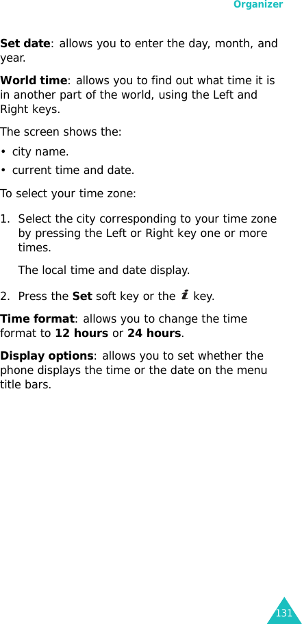 Organizer131Set date: allows you to enter the day, month, and year. World time: allows you to find out what time it is in another part of the world, using the Left and Right keys.The screen shows the:•city name.• current time and date.To select your time zone:1. Select the city corresponding to your time zone by pressing the Left or Right key one or more times.The local time and date display.2. Press the Set soft key or the   key.Time format: allows you to change the time format to 12 hours or 24 hours.Display options: allows you to set whether the phone displays the time or the date on the menu title bars.