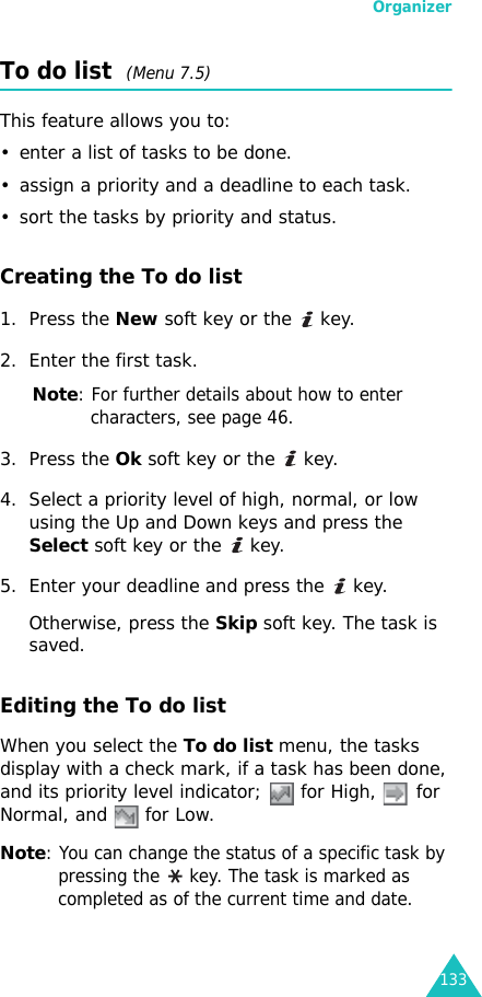 Organizer133To do list  (Menu 7.5)This feature allows you to:• enter a list of tasks to be done.• assign a priority and a deadline to each task.• sort the tasks by priority and status.Creating the To do list1. Press the New soft key or the   key. 2. Enter the first task.Note: For further details about how to enter characters, see page 46.3. Press the Ok soft key or the   key.4. Select a priority level of high, normal, or low using the Up and Down keys and press the Select soft key or the   key.5. Enter your deadline and press the   key.Otherwise, press the Skip soft key. The task is saved.Editing the To do listWhen you select the To do list menu, the tasks display with a check mark, if a task has been done, and its priority level indicator;   for High,   for Normal, and   for Low.Note: You can change the status of a specific task by pressing the  key. The task is marked as completed as of the current time and date.