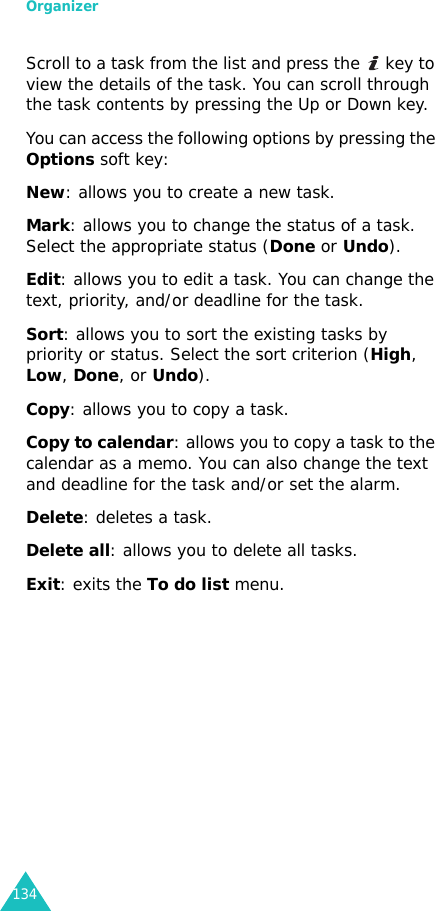 Organizer134Scroll to a task from the list and press the   key to view the details of the task. You can scroll through the task contents by pressing the Up or Down key.You can access the following options by pressing the Options soft key:New: allows you to create a new task.Mark: allows you to change the status of a task. Select the appropriate status (Done or Undo).Edit: allows you to edit a task. You can change the text, priority, and/or deadline for the task.Sort: allows you to sort the existing tasks by priority or status. Select the sort criterion (High, Low, Done, or Undo).Copy: allows you to copy a task.Copy to calendar: allows you to copy a task to the calendar as a memo. You can also change the text and deadline for the task and/or set the alarm.Delete: deletes a task.Delete all: allows you to delete all tasks.Exit: exits the To do list menu. 