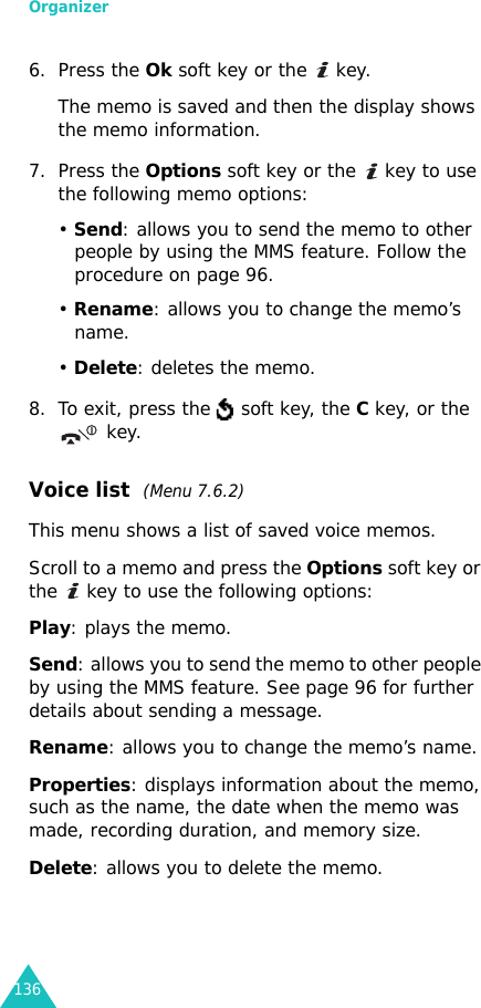 Organizer1366. Press the Ok soft key or the   key.The memo is saved and then the display shows the memo information.7. Press the Options soft key or the   key to use the following memo options:• Send: allows you to send the memo to other people by using the MMS feature. Follow the procedure on page 96.• Rename: allows you to change the memo’s name.• Delete: deletes the memo.8. To exit, press the   soft key, the C key, or the  key.Voice list  (Menu 7.6.2)This menu shows a list of saved voice memos. Scroll to a memo and press the Options soft key or the   key to use the following options:Play: plays the memo.Send: allows you to send the memo to other people by using the MMS feature. See page 96 for further details about sending a message.Rename: allows you to change the memo’s name.Properties: displays information about the memo, such as the name, the date when the memo was made, recording duration, and memory size.Delete: allows you to delete the memo.