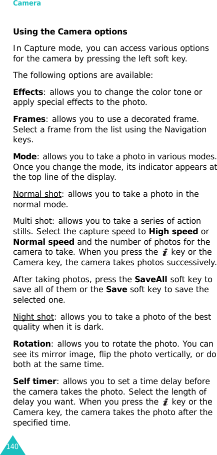 Camera140Using the Camera optionsIn Capture mode, you can access various options for the camera by pressing the left soft key.The following options are available:Effects: allows you to change the color tone or apply special effects to the photo. Frames: allows you to use a decorated frame. Select a frame from the list using the Navigation keys.Mode: allows you to take a photo in various modes. Once you change the mode, its indicator appears at the top line of the display.Normal shot: allows you to take a photo in the normal mode.Multi shot: allows you to take a series of action stills. Select the capture speed to High speed or Normal speed and the number of photos for the camera to take. When you press the   key or the Camera key, the camera takes photos successively.After taking photos, press the SaveAll soft key to save all of them or the Save soft key to save the selected one.Night shot: allows you to take a photo of the best quality when it is dark.Rotation: allows you to rotate the photo. You can see its mirror image, flip the photo vertically, or do both at the same time.Self timer: allows you to set a time delay before the camera takes the photo. Select the length of delay you want. When you press the   key or the Camera key, the camera takes the photo after the specified time.