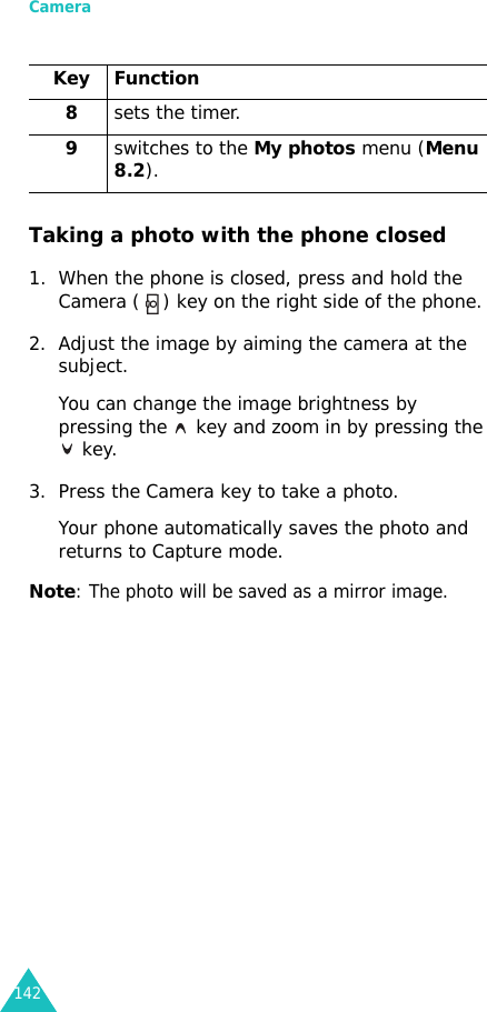 Camera142Taking a photo with the phone closed1. When the phone is closed, press and hold the Camera ( ) key on the right side of the phone. 2. Adjust the image by aiming the camera at the subject.You can change the image brightness by pressing the   key and zoom in by pressing the  key.3. Press the Camera key to take a photo.Your phone automatically saves the photo and returns to Capture mode.Note: The photo will be saved as a mirror image.8sets the timer.9switches to the My photos menu (Menu 8.2).Key Function