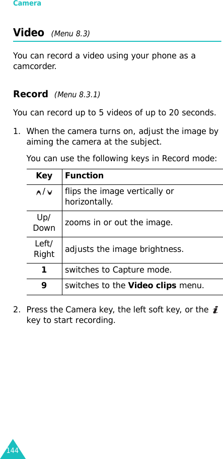 Camera144Video  (Menu 8.3)You can record a video using your phone as a camcorder.Record  (Menu 8.3.1)You can record up to 5 videos of up to 20 seconds.1. When the camera turns on, adjust the image by aiming the camera at the subject.You can use the following keys in Record mode:2. Press the Camera key, the left soft key, or the   key to start recording.Key Function/   flips the image vertically or horizontally.Up/Down  zooms in or out the image.Left/Right adjusts the image brightness.1switches to Capture mode.9switches to the Video clips menu.
