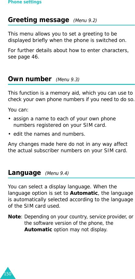 Phone settings150Greeting message  (Menu 9.2)This menu allows you to set a greeting to be displayed briefly when the phone is switched on.For further details about how to enter characters, see page 46. Own number  (Menu 9.3)This function is a memory aid, which you can use to check your own phone numbers if you need to do so.You can:• assign a name to each of your own phone numbers registered on your SIM card.• edit the names and numbers.Any changes made here do not in any way affect the actual subscriber numbers on your SIM card.Language  (Menu 9.4)You can select a display language. When the language option is set to Automatic, the language is automatically selected according to the language of the SIM card used.Note: Depending on your country, service provider, or the software version of the phone, the Automatic option may not display.