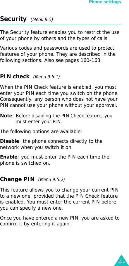 Phone settings151Security  (Menu 9.5)The Security feature enables you to restrict the use of your phone by others and the types of calls.Various codes and passwords are used to protect features of your phone. They are described in the following sections. Also see pages 160-163.PIN check  (Menu 9.5.1)When the PIN Check feature is enabled, you must enter your PIN each time you switch on the phone. Consequently, any person who does not have your PIN cannot use your phone without your approval.Note: Before disabling the PIN Check feature, you must enter your PIN.The following options are available:Disable: the phone connects directly to the network when you switch it on.Enable: you must enter the PIN each time the phone is switched on.Change PIN  (Menu 9.5.2)This feature allows you to change your current PIN to a new one, provided that the PIN Check feature is enabled. You must enter the current PIN before you can specify a new one.Once you have entered a new PIN, you are asked to confirm it by entering it again.
